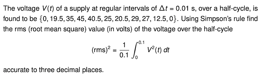 The voltage V(t) of a supply at regular intervals of At = 0.01 s, over a half-cycle, is
found to be {0, 19.5, 35, 45, 40.5, 25, 20.5, 29, 27, 12.5, 0}. Using Simpson's rule find
the rms (root mean square) value (in volts) of the voltage over the half-cycle
r0.1
1
(rms)? = / v(0) dt
0.1
accurate to three decimal places.
