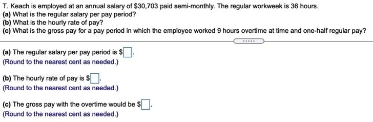 T. Keach is employed at an annual salary of $30,703 paid semi-monthly. The regular workweek is 36 hours.
(a) What is the regular salary per pay period?
(b) What is the hourly rate of pay?
(c) What is the gross pay for a pay period in which the employee worked 9 hours overtime at time and one-half regular pay?
.....
(a) The regular salary per pay period is $|
(Round to the nearest cent as needed.)
(b) The hourly rate of pay is $
(Round to the nearest cent as needed.)
(c) The gross pay with the overtime would be $
(Round to the nearest cent as needed.)
