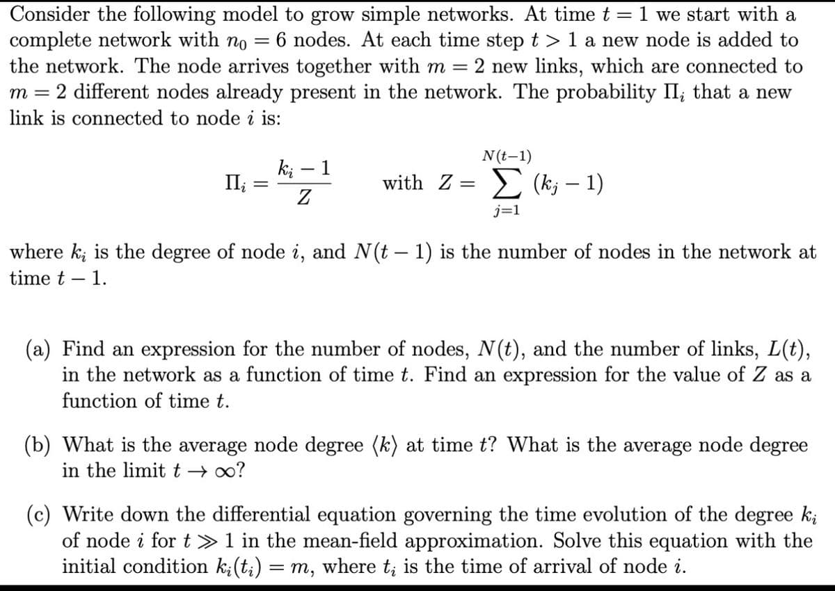 =
Consider the following model to grow simple networks. At time t = 1 we start with a
complete network with no 6 nodes. At each time step t> 1 a new node is added to
the network. The node arrives together with m = 2 new links, which are connected to
m = 2 different nodes already present in the network. The probability II; that a new
link is connected to node i is:
ki – 1
II¿
Z
N(t-1)
with Z = (k; - 1)
j=1
where k¿ is the degree of node i, and N(t − 1) is the number of nodes in the network at
time t - 1.
(a) Find an expression for the number of nodes, N(t), and the number of links, L(t),
in the network as a function of time t. Find an expression for the value of Z as a
function of time t.
(b) What is the average node degree (k) at time t? What is the average node degree
in the limit t→ ∞?
(c) Write down the differential equation governing the time evolution of the degree ki
of node i for t≫ 1 in the mean-field approximation. Solve this equation with the
initial condition k¿(t;) = m, where t¿ is the time of arrival of node i.