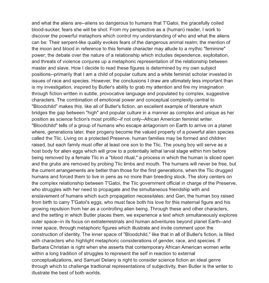 and what the aliens are--aliens so dangerous to humans that T'Gatoi, the gracefully coiled
blood-sucker, fears she will be shot. From my perspective as a (human) reader, I work to
discover the powerful metaphors which control my understanding of who and what the aliens.
can be: Their serpent-like quality evokes fears of the dangerous animal realm; the mention of
the moon and blood in reference to this female character may allude to a mythic "feminine"
power; the debate over the nature of a relationship which includes dependence, exploitation,
and threats of violence conjures up a metaphoric representation of the relationship between
master and slave. How I decide to read these figures is determined by my own subject
positions--primarily that I am a child of popular culture and a white feminist scholar invested in
issues of race and species. However, the conclusions I draw are ultimately less important than
is my investigation, inspired by Butler's ability to grab my attention and fire my imagination
through fiction written in subtle, provocative language and populated by complex, suggestive
characters. The combination of emotional power and conceptual complexity central to
"Bloodchild" makes this, like all of Butler's fiction, an excellent example of literature which
bridges the gap between "high" and popular culture in a manner as complex and unique as her
position as science fiction's most prolific--if not only--African American feminist writer.
"Bloodchild" tells of a group of humans who escape antagonism on Earth to arrive on a planet
where, generations later, their progeny become the valued property of a powerful alien species
called the Tlic. Living on a protected Preserve, human families may be formed and children
raised, but each family must offer at least one son to the Tlic. The young boy will serve as a
host body for alien eggs which will grow to a potentially lethal larval stage within him before
being removed by a female Tlic in a "blood ritual," a process in which the human is sliced open
and the grubs are removed by probing Tlic limbs and mouth. The humans will never be free, but
the current arrangements are better than those for the first generations, when the Tlic drugged
humans and forced them to live in pens as no more than breeding stock. The story centers on
the complex relationship between T'Gatoi, the Tlic government official in charge of the Preserve,
who struggles with her need to propagate and the simultaneous friendship with and
enslavement of humans which such propagation necessitates; and Gan, the human boy raised
from birth to carry T'Gatoi's eggs, who must face both his love for this maternal figure and his
growing repulsion from her as a controlling alien being. Through these and other characters,
and the setting in which Butler places them, we experience a text which simultaneously explores
outer space--in its focus on extraterrestrials and human adventures beyond planet Earth--and
inner space, through metaphoric figures which illustrate and invite comment upon the
construction of identity. The inner space of "Bloodchild," like that in all of Butler's fiction, is filled
with characters who highlight metaphoric considerations of gender, race, and speicies. If
Barbara Christian is right when she asserts that contemporary African American women write
within a long tradition of struggles to represent the self in reaction to external
conceptualizations, and Samuel Delany is right to consider science fiction an ideal genre
through which to challenge tradtional representations of subjectivity, then Butler is the writer to
illustrate the best of both worlds.