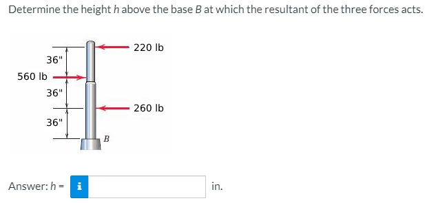 Determine the height h above the base B at which the resultant of the three forces acts.
220 lb
36"
560 Ib
36"
260 lb
36"
B
Answer: h = i
in.
