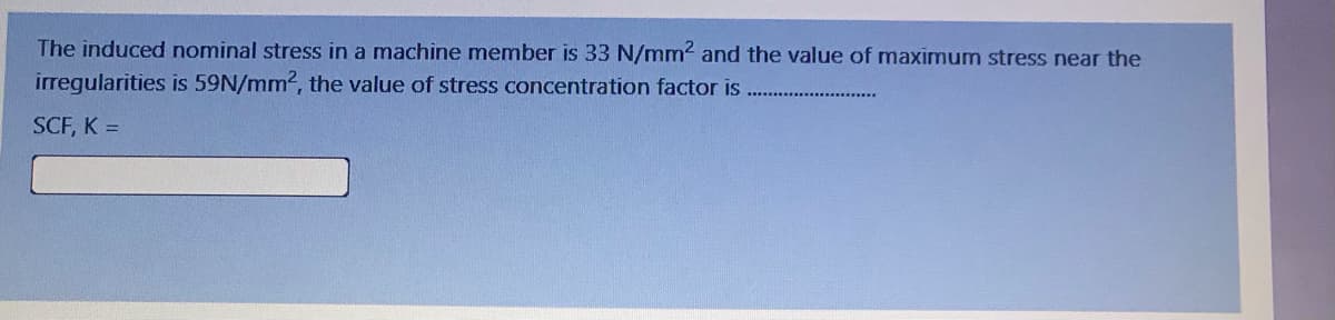 The induced nominal stress in a machine member is 33 N/mmn and the value of maximum stress near the
irregularities is 59N/mm2, the value of stress concentration factor is
SCF, K =

