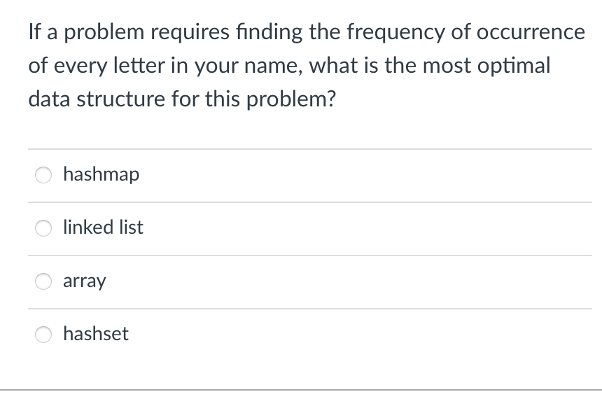 If a problem requires finding the frequency of occurrence
of every letter in your name, what is the most optimal
data structure for this problem?
hashmap
linked list
array
hashset