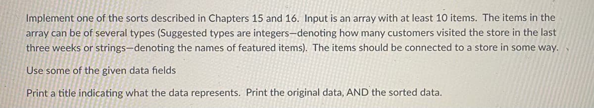 Implement one of the sorts described in Chapters 15 and 16. Input is an array with at least 10 items. The items in the
array can be of several types (Suggested types are integers-denoting how many customers visited the store in the last
three weeks or strings-denoting the names of featured items). The items should be connected to a store in some way.
Use some of the given data fields
Print a title indicating what the data represents. Print the original data, AND the sorted data.
