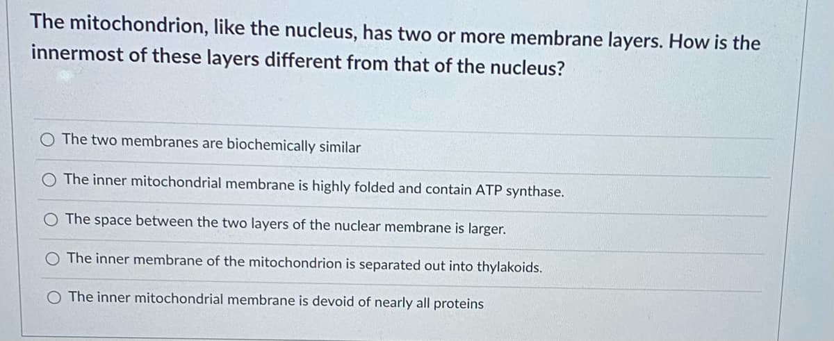 The mitochondrion, like the nucleus, has two or more membrane layers. How is the
innermost of these layers different from that of the nucleus?
The two membranes are biochemically similar
The inner mitochondrial membrane is highly folded and contain ATP synthase.
The space between the two layers of the nuclear membrane is larger.
O The inner membrane of the mitochondrion is separated out into thylakoids.
O The inner mitochondrial membrane is devoid of nearly all proteins
