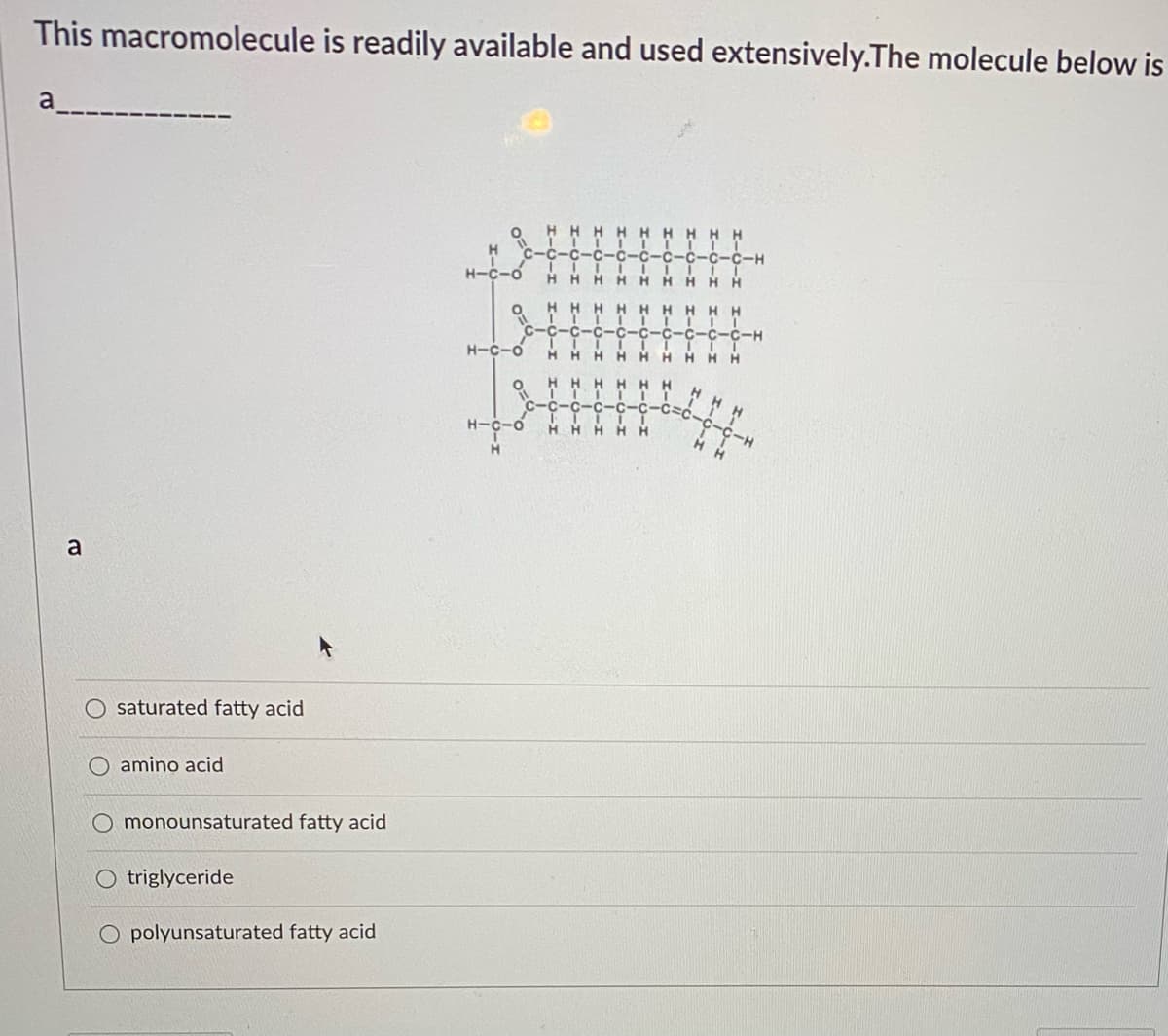 This macromolecule is readily available and used extensively.The molecule below is
a
H H
HHH
C-H
H-C-o
HHHH HHHH
HHHH H H
C-C
-C-C
H-C-o
HHHH H H
H H
HHH
H.
H H
o-0-H
a
saturated fatty acid
amino acid
monounsaturated fatty acid
O triglyceride
O polyunsaturated fatty acid
I-o-z
I-O-I I-O-I
I-0-I I-O-I I-0-I

