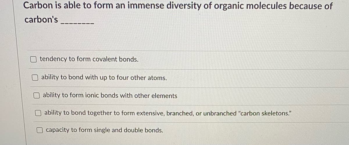 Carbon is able to form an immense diversity of organic molecules because of
carbon's
O tendency to form covalent bonds.
O ability to bond with up to four other atoms.
ability to form ionic bonds with other elements
ability to bond together to form extensive, branched, or unbranched "carbon skeletons."
capacity to form single and double bonds.
