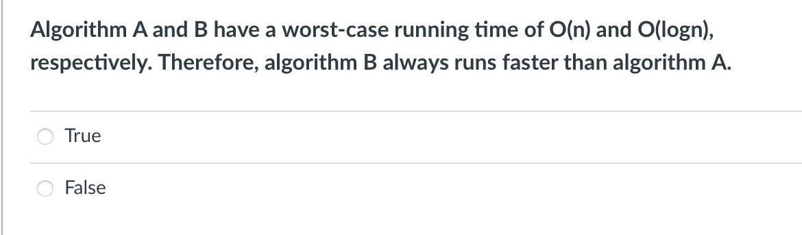 Algorithm A and B have a worst-case running time of O(n) and O(logn),
respectively. Therefore, algorithm B always runs faster than algorithm A.
True
False