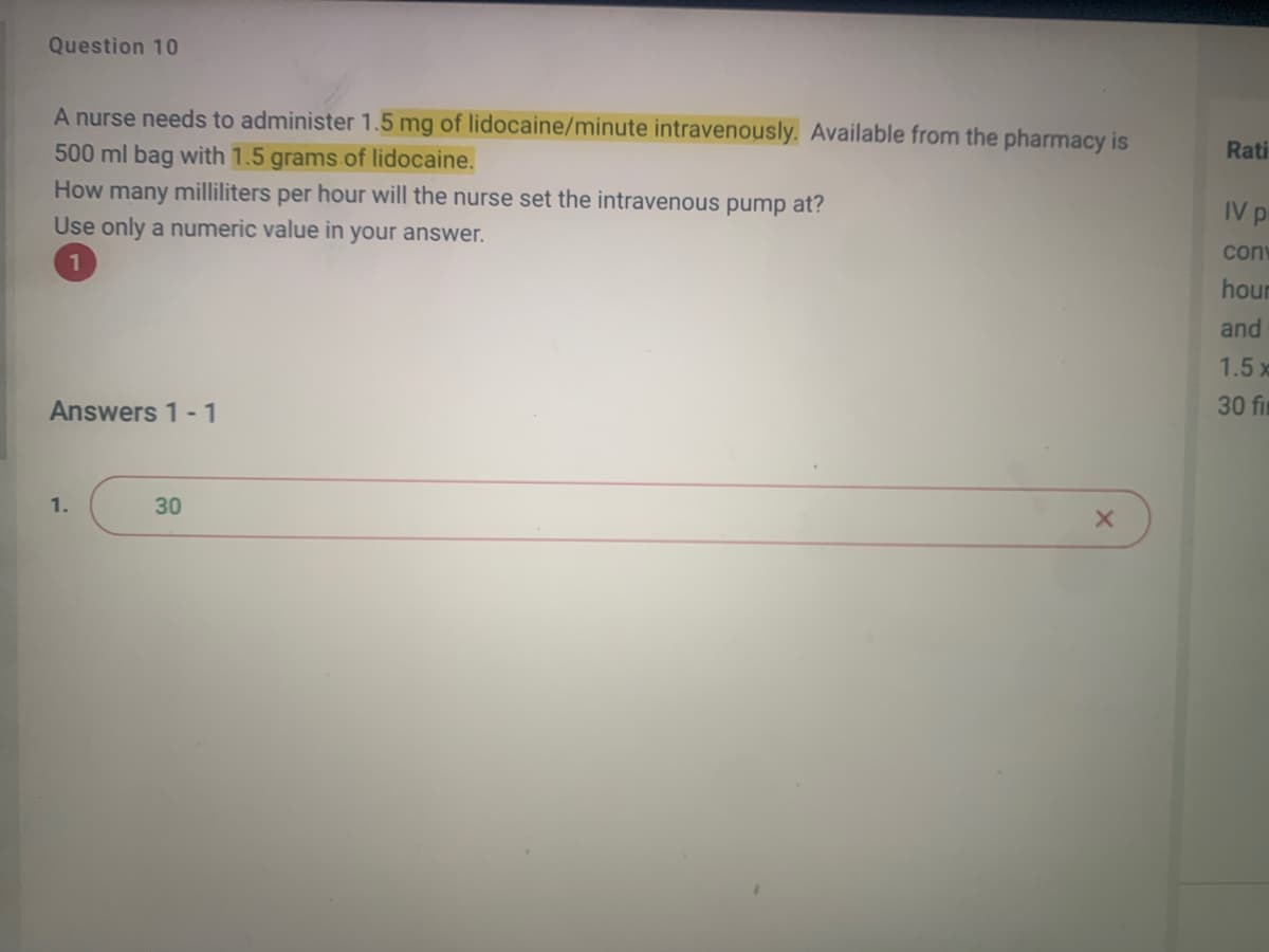 Question 10
A nurse needs to administer 1.5 mg of lidocaine/minute intravenously. Available from the pharmacy is
500 ml bag with 1.5 grams of lidocaine.
How many milliliters per hour will the nurse set the intravenous pump at?
Use only a numeric value in your answer.
1
Answers 1-1
1.
30
X
Rati
IV p
conv
hour
and
1.5 x
30 fir