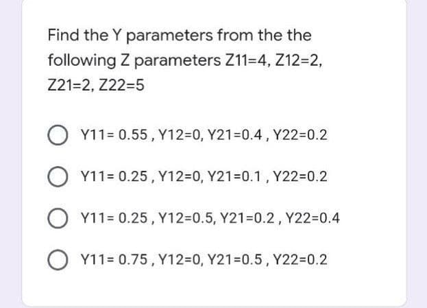 Find the Y parameters from the the
following Z parameters Z11-4, Z12=2,
Z21=2, Z22-5
O Y11=0.55, Y12=0, Y21=0.4, Y22-0.2
Y11= 0.25, Y12=0, Y21=0.1, Y22=0.2
O Y11= 0.25, Y12=0.5, Y21-0.2, Y22=0.4
OY11= 0.75, Y12=0, Y21=0.5, Y22-0.2