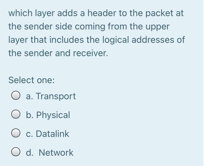 which layer adds a header to the packet at
the sender side coming from the upper
layer that includes the logical addresses of
the sender and receiver.
Select one:
a. Transport
O b. Physical
c. Datalink
O d. Network
