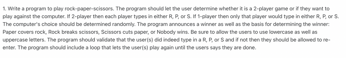 1. Write a program to play rock-paper-scissors. The program should let the user determine whether it is a 2-player game or if they want to
play against the computer. If 2-player then each player types in either R, P, or S. If 1-player then only that player would type in either R, P, or S.
The computer's choice should be determined randomly. The program announces a winner as well as the basis for determining the winner:
Paper covers rock, Rock breaks scissors, Scissors cuts paper, or Nobody wins. Be sure to allow the users to use lowercase as well as
uppercase letters. The program should validate that the user(s) did indeed type in a R, P, or S and if not then they should be allowed to re-
enter. The program should include a loop that lets the user(s) play again until the users says they are done.
