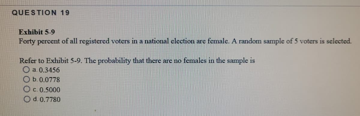 QUESTION 19
Exhibit 5-9
Forty percent of all registered voters in a national election are female. A random sample of 5 voters is selected.
Refer to Exhibit 5-9. The probability that there are no females in the sample is
O a. 0.3456
b. 0.0778
C. 0.5000
Od.0.7780
