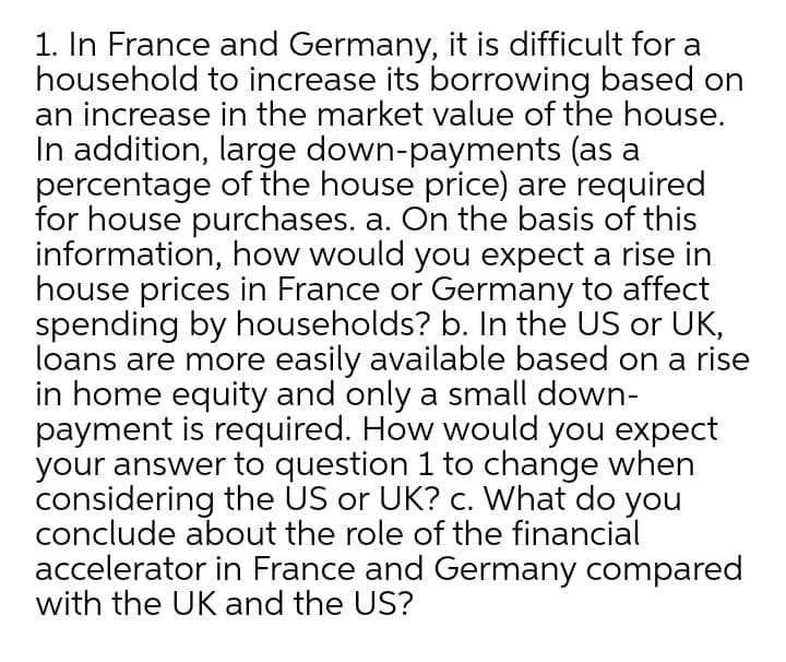 1. In France and Germany, it is difficult for a
household to increase its borrowing based on
an increase in the market value of the house.
In addition, large down-payments (as a
percentage of the house price) are required
for house purchases. a. On the basis of this
information, how would you expect a rise in
house prices in France or Germany to affect
spending by households? b. In the US or UK,
loans are more easily available based on a rise
in home equity and only a small down-
payment is required. How would you expect
your answer to question 1 to change when
considering the US or UK? c. What do you
conclude about the role of the financial
accelerator in France and Germany compared
with the UK and the US?
