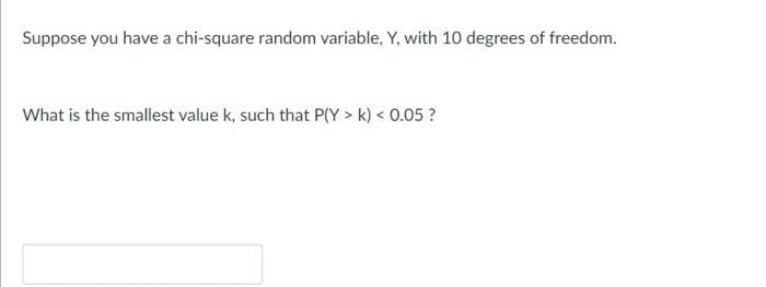 Suppose you have a chi-square random variable, Y, with 10 degrees of freedom.
What is the smallest value k, such that P(Y > k) < 0.05 ?
