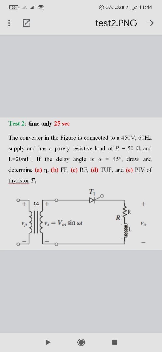 56 ll
4 1:4 1 ص |38.7ك.ب/ث
test2.PNG
Test 2: time only 25 sec
The converter in the Figure is connected to a 450V, 60HZ
supply and has a purely resistive load of R = 50 Q and
L=20MH. If the delay angle is a = 45°, draw and
determine (a) n, (b) FF, (c) RF, (d) TUF, and (e) PIV of
thyristor T1.
T1
3:1
R
Vp
Vs = Vm sin wt
Vo
