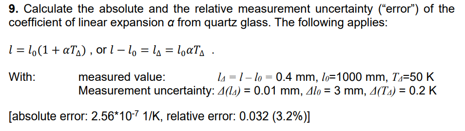 9. Calculate the absolute and the relative measurement uncertainty ("error") of the
coefficient of linear expansion a from quartz glass. The following applies:
1 = lo(1 + α₁), or 1 - l = l₁ = loαT₁.
With:
measured value:
l4 =1-lo = 0.4 mm, lo=1000 mm, Z=50 K
Measurement uncertainty: 4(14) = 0.01 mm, 4lo = 3 mm, 4(T) = 0.2 K
[absolute error: 2.56*10-7 1/K, relative error: 0.032 (3.2%)]