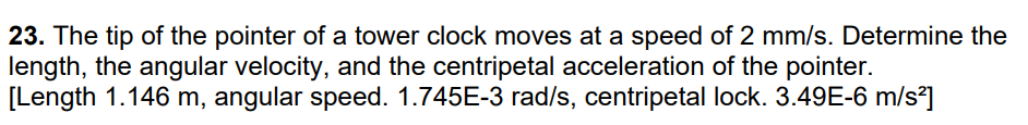 23. The tip of the pointer of a tower clock moves at a speed of 2 mm/s. Determine the
length, the angular velocity, and the centripetal acceleration of the pointer.
[Length 1.146 m, angular speed. 1.745E-3 rad/s, centripetal lock. 3.49E-6 m/s²]