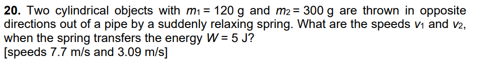20. Two cylindrical objects with m₁ = 120 g and m2 = 300 g are thrown in opposite
directions out of a pipe by a suddenly relaxing spring. What are the speeds v₁ and v2,
when the spring transfers the energy W = 5 J?
[speeds 7.7 m/s and 3.09 m/s]