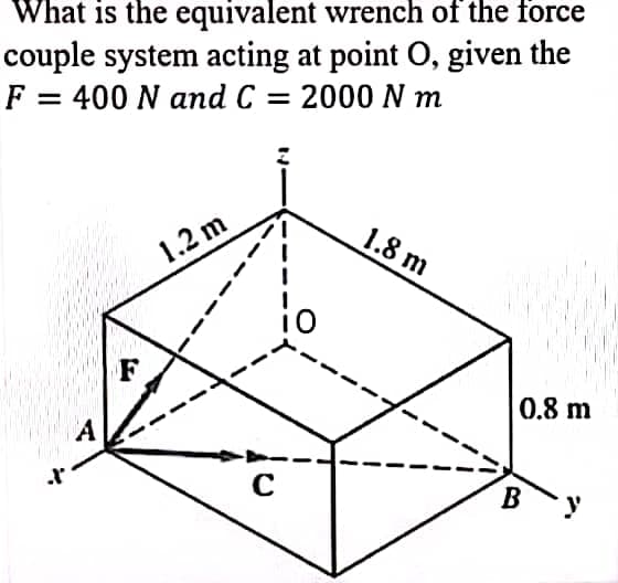 What is the equivalent wrench of the force
couple system acting at point O, given the
F = 400 N and C = 2000 N m
X
F
1.2 m
C
1.8 m
0.8 m
B
y