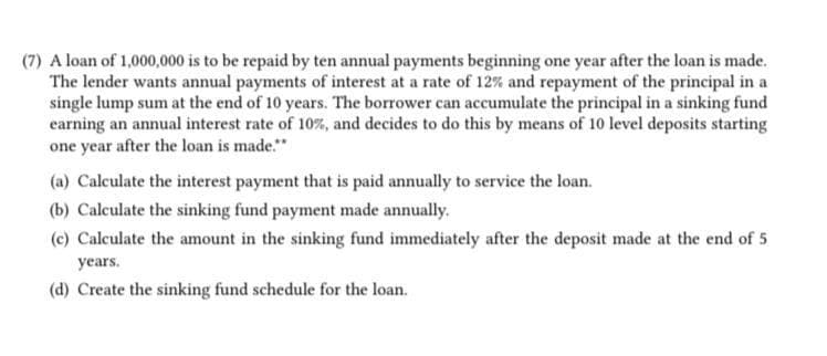 (7) A loan of 1,000,000 is to be repaid by ten annual payments beginning one year after the loan is made.
The lender wants annual payments of interest at a rate of 12% and repayment of the principal in a
single lump sum at the end of 10 years. The borrower can accumulate the principal in a sinking fund
earning an annual interest rate of 10%, and decides to do this by means of 10 level deposits starting
one year after the loan is made."
(a) Calculate the interest payment that is paid annually to service the loan.
(b) Calculate the sinking fund payment made annually.
(c) Calculate the amount in the sinking fund immediately after the deposit made at the end of 5
years.
(d) Create the sinking fund schedule for the loan.