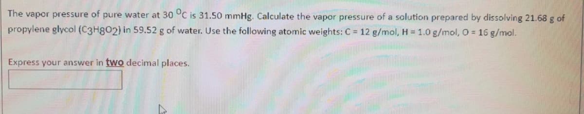 The vapor pressure of pure water at 30 °C is 31.50 mmHg. Calculate the vapor pressure of a solution prepared by dissolving 21.68 g of
propylene glycol (C3H802) in 59.52 g of water. Use the following atomic weights: C = 12 g/mol, H = 1.0 g/mol, O = 16 g/mol.
Express your answer in two decimal places.