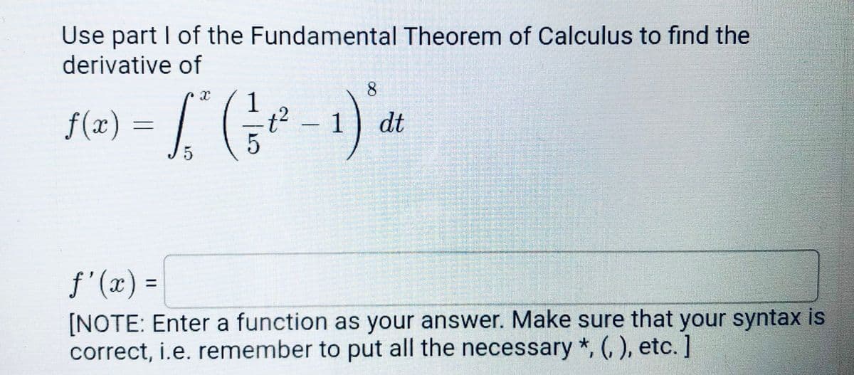 Use part I of the Fundamental Theorem of Calculus to find the
derivative of
8.
1
f(x)
1
dt
f'(x) =
%3D
[NOTE: Enter a function as your answer. Make sure that your syntax is
correct, i.e. remember to put all the necessary *, (, ), etc.]
