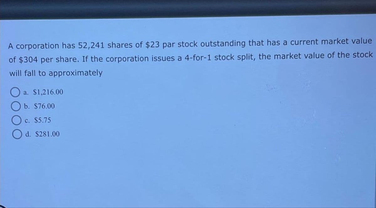 A corporation has 52,241 shares of $23 par stock outstanding that has a current market value
of $304 per share. If the corporation issues a 4-for-1 stock split, the market value of the stock
will fall to approximately
a. $1,216.00
O b. $76.00
O c. $5.75
Od. $281.00