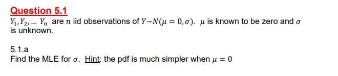 Question 5.1
Y,,Y2, .. Yn are n iid observations of Y-N(u = 0,0). µ is known to be zero and o
is unknown.
5.1.a
Find the MLE for o. Hint: the pdf is much simpler when u = 0

