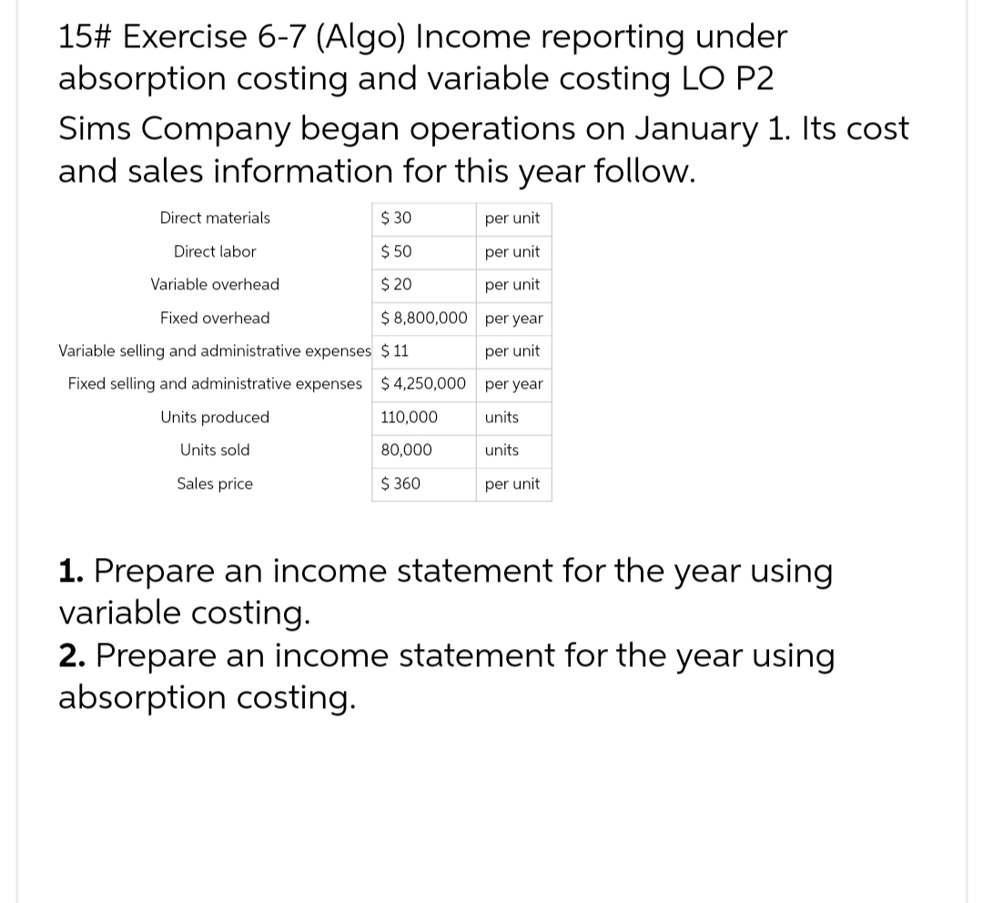 15# Exercise 6-7 (Algo) Income reporting under
absorption costing and variable costing LO P2
Sims Company began operations on January 1. Its cost
and sales information for this year follow.
Direct materials
Direct labor
Variable overhead
Fixed overhead
Variable selling and administrative expenses
Fixed selling and administrative expenses
Units produced
Units sold
Sales price
$ 30
$ 50
$ 20
$8,800,000
$11
$4,250,000
110,000
80,000
$360
per unit
per unit
per unit
per year
per unit
per year
units
units
per unit
1. Prepare an income statement for the year using
variable costing.
2. Prepare an income statement for the year using
absorption costing.