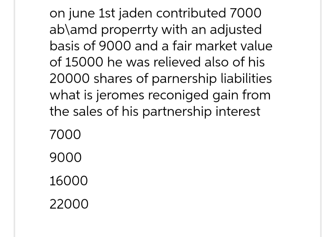 on june 1st jaden contributed 7000
ab\amd properrty with an adjusted
basis of 9000 and a fair market value
of 15000 he was relieved also of his
20000 shares of parnership liabilities
what is jeromes reconiged gain from
the sales of his partnership interest
7000
9000
16000
22000