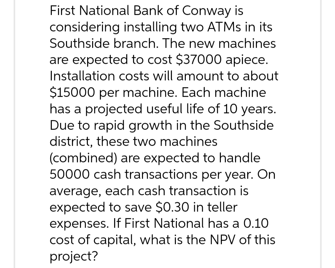 First National Bank of Conway is
considering installing two ATMs in its
Southside branch. The new machines
are expected to cost $37000 apiece.
Installation costs will amount to about
$15000 per machine. Each machine
has a projected useful life of 10 years.
Due to rapid growth in the Southside
district, these two machines
(combined) are expected to handle
50000 cash transactions per year. On
average, each cash transaction is
expected to save $0.30 in teller
expenses. If First National has a 0.10
cost of capital, what is the NPV of this
project?