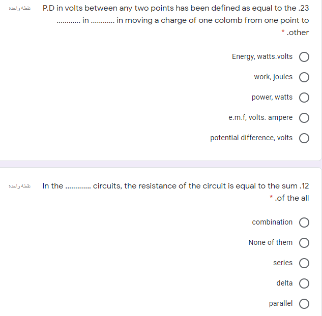 نقطة واحذء
P.D in volts between any two points has been defined as equal to the .23
. in . in moving a charge of one colomb from one point to
* .other
Energy, watts.volts
work, joules
power, watts
e.m.f, volts. ampere O
potential difference, volts O
. . circuits, the resistance of the circuit is equal to the sum .12
* .of the all
نقطة واحده
In the
combination O
None of them
series
delta
parallel O
