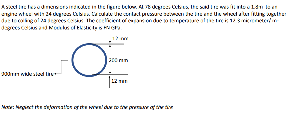 A steel tire has a dimensions indicated in the figure below. At 78 degrees Celsius, the said tire was fit into a 1.8m to an
engine wheel with 24 degrees Celsius. Calculate the contact pressure between the tire and the wheel after fitting together
due to colling of 24 degrees Celsius. The coefficient of expansion due to temperature of the tire is 12.3 micrometer/ m-
degrees Celsius and Modulus of Elasticity is FN GPa.
12 mm
200 mm
900mm wide steel tire
12 mm
Note: Neglect the deformation of the wheel due to the pressure of the tire
