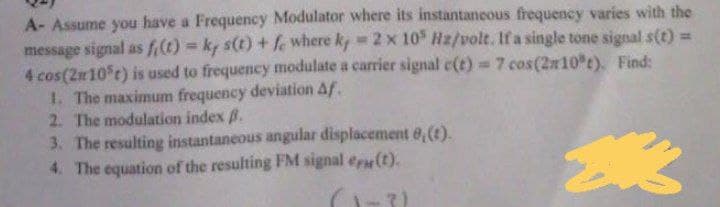 A- Assume you have a Frequency Modulator where its instantaneous frequency varies with the
message signal as f(t)= ky s(t) + fe where k, = 2 x 105 Hz/volt. If a single tone signal s(t) =
4 cos (2105t) is used to frequency modulate a carrier signal c(t) = 7 cos(210°t). Find:
1. The maximum frequency deviation Af.
2. The modulation index B.
3. The resulting instantaneous angular displacement 8, (t).
4. The equation of the resulting FM signal e(t).
欢
(1-3)