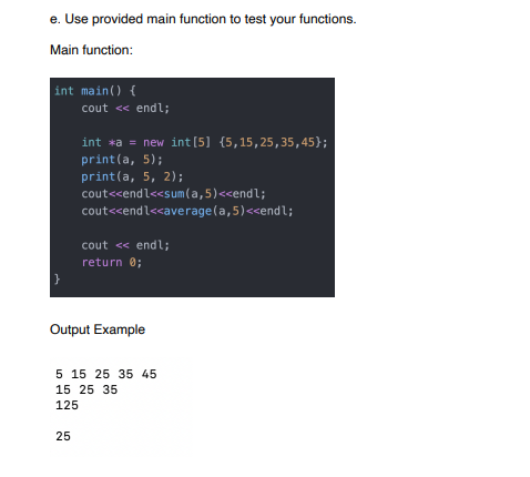 e. Use provided main function to test your functions.
Main function:
int main() {
cout << endl;
int *a = new int[5] {5,15,25,35,45};
print(a, 5);
print(a, 5, 2);
cout<<endl<<sum(a,5)<<endl;
cout<<endl<<average(a,5)<<endl;
cout << endl;
return 0;
Output Example
5 15 25 35 45
15 25 35
125
25
