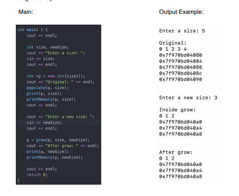 Main:
Output Example:
int main( ) {
Enter a size: 5
cout << endl;
Original:
int size, newsize;
0 12 3 4
cout << "Enter a size: ";
Ox7f970bd04080
cin >> size;
Ox7f970bd04084
Ox7f970bd04088
cout << endl;
Ox7f970bd0408c
int +p = new int [size]):
cout << "Original: " << endl;
Ox7f970bd04090
populate(p, size);
print(p, size);
printMenory(p, size);
Enter a new size:
cout << endl;
Inside grow:
0 1 2
Ox7f970bd040a0
cout << "Enter a new size: ";
cin >> newSize;
Ox7f970bd040a4
Ox7f970bd040a8
cout « endl;
p = grow(p, size, newsize);
cout <« "After grow:
print(p, newSize);
printMenory(p, newSize);
« endl;
After grow:
0 1 2
Ox7f970bd040a0
cout << endl;
Ox7f970bd040a4
Ox7f970bd040a8
return e;
