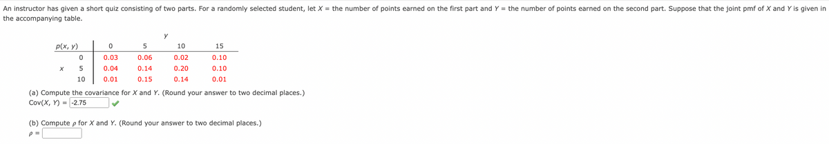 An instructor has given a short quiz consisting of two parts. For a randomly selected student, let X = the number of points earned on the first part and Y = the number of points earned on the second part. Suppose that the joint pmf of X and Y is given in
the accompanying table.
y
p(x, y)
5
10
15
0.03
0.06
0.02
0.10
0.04
0.14
0.20
0.10
10
0.01
0.15
0.14
0.01
(a) Compute the covariance for X and Y. (Round your answer to two decimal places.)
Cov(X, Y) = -2.75
(b) Compute p for X and Y. (Round your answer to two decimal places.)
