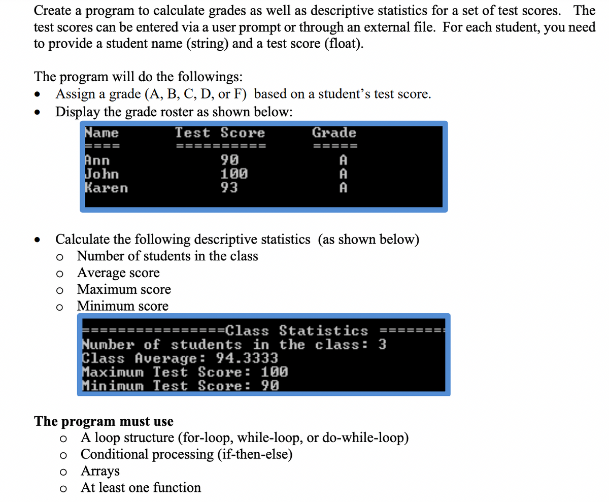Create a program to calculate grades as well as descriptive statistics for a set of test scores. The
test scores can be entered via a user prompt or through an external file. For each student, you need
to provide a student name (string) and a test score (float).
The program will do the followings:
Assign a grade (A, B, C, D, or F) based on a student's test score.
Display the grade roster as shown below:
Name
Test Score
Grade
====
==========
=====
Ann
John
Кaren
90
100
93
A
A
A
Calculate the following descriptive statistics (as shown below)
Number of students in the class
Average score
Maximum score
Minimum score
=====Class Statistics
Number of students in the class: 3
Class Average: 94.3333
Maximum Test Score: 100
Minimum Test Score: 90
The program must use
A loop structure (for-loop, while-loop, or do-while-loop)
Conditional processing (if-then-else)
o Arrays
At least one function
оо
