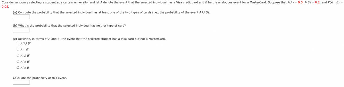 Consider randomly selecting a student at a certain university, and let A denote the event that the selected individual has a Visa credit card and B be the analogous event for a MasterCard. Suppose that P(A) = 0.5, P(B) = 0.2, and P(A n B) =
0.05.
(a) Compute the probability that the selected individual has at least one of the two types of cards (i.e., the probability of the event A U B).
(b) What is the probability that the selected individual has neither type of card?
(c) Describe, in terms of A and B, the event that the selected student has a Visa card but not a MasterCard.
O A'U B'
O An B'
O AU B'
Ο Α' n '
O A'n B
Calculate the probability of this event.
