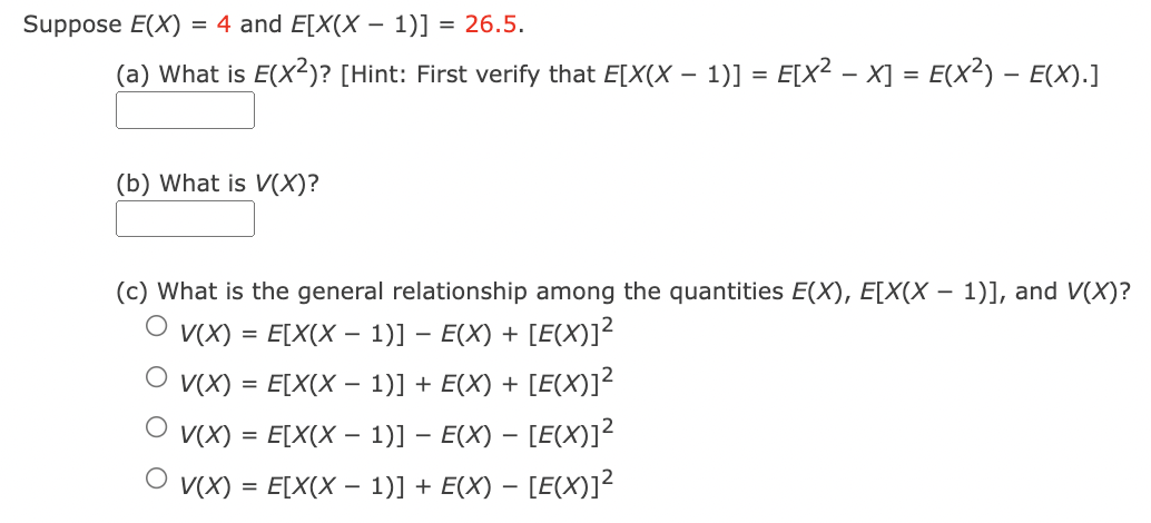 Suppose E(X)
= 4 and E[X(X – 1)] = 26.5.
-
(a) What is E(X2)? [Hint: First verify that E[X(X – 1)] = E[X² – X] = E(X²) – E(X).]
(b) What is V(X)?
(c) What is the general relationship among the quantities E(X), E[X(X – 1)], and V(X)?
V(X) = E[X(X – 1)] – E(X) + [E(X)]?
O v(X) = E[X(X – 1)] + E(X) + [E(X)]?
V(X) = E[X(X – 1)] – E(X) – [E(X)]?
V(X) = E[X(X – 1)] + E(X) – [E(X)]²
