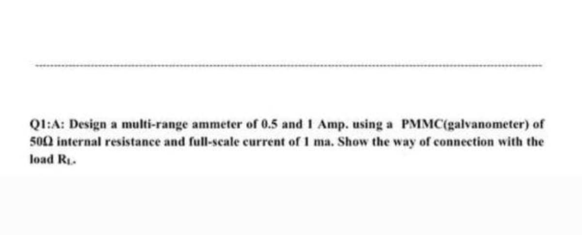 Ql:A: Design a multi-range ammeter of 0.5 and 1 Amp. using a PMMC(galvanometer) of
500 internal resistance and full-scale current of 1 ma. Show the way of connection with the
load R1.
