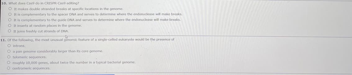 10. What does Cas9 do in CRISPR-Cas9 editing?
O It makes double stranded breaks at specific locations in the genome.
O It is complementary to the spacer DNA and serves to determine where the endonuclease will make breaks.
O It is complementary to the guide DNA and serves to determine where the endonuclease will make breaks.
O It inserts at random places in the genome.
O It joins freshly cut strands of DNA.
11. Of the following, the most unusual genomic feature of a single-celled eukaryote would be the presence of
O introns.
O a pan genome considerably larger than its core genome.
O telomeric sequences.
O roughly 10,000 genes, about twice the number in a typical bacterial genome.
O centromeric sequences.
