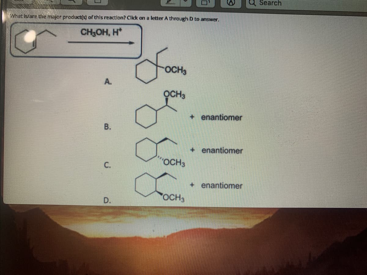 Search
What Is/are the major product(s) of this reaction? Click on a letter A through D to answer.
CH;OH, H*
OCH3
А.
OCH,
+ enantiomer
B.
+ enantiomer
CoOCH3
+ enantiomer
D.
OCH3
