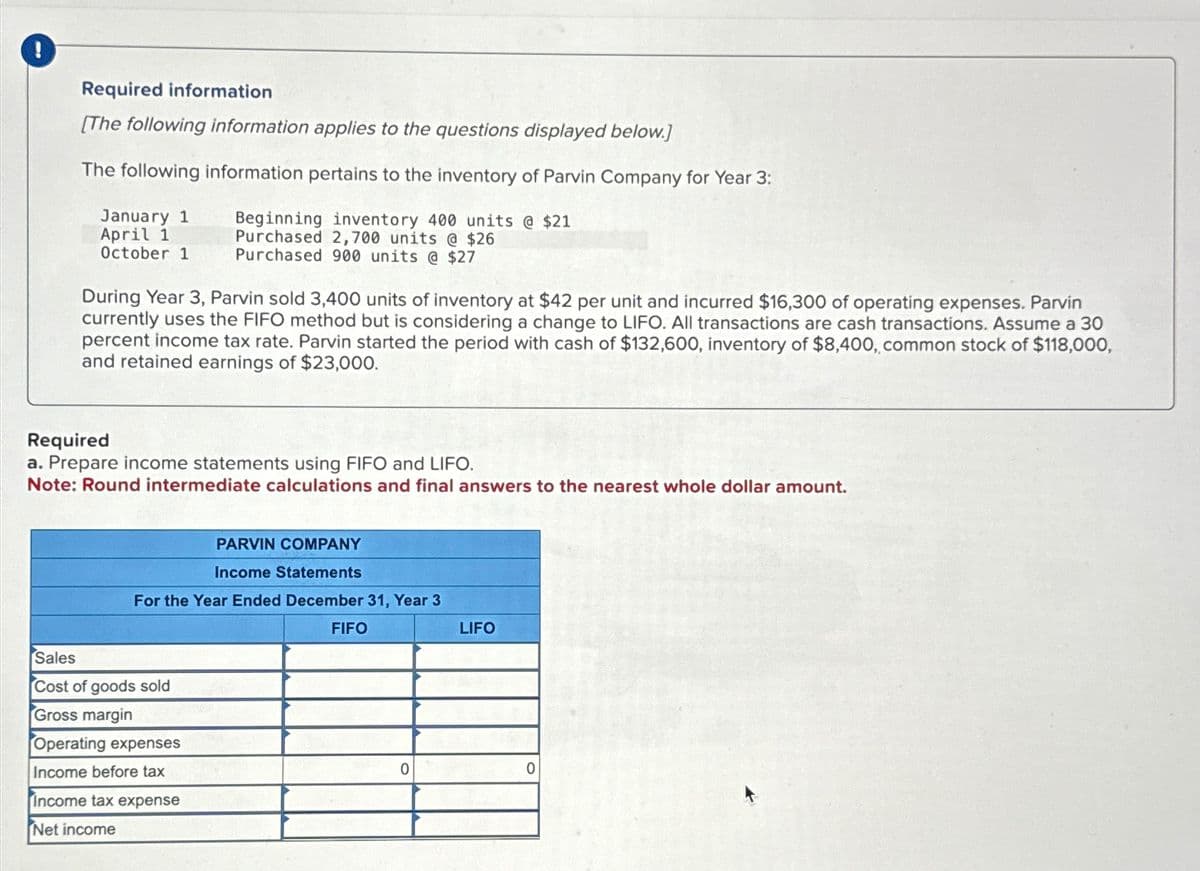 !
Required information
[The following information applies to the questions displayed below.]
The following information pertains to the inventory of Parvin Company for Year 3:
Beginning inventory 400 units @ $21
Purchased 2,700 units @ $26
Purchased 900 units @ $27
January 1
April 1
October 1
During Year 3, Parvin sold 3,400 units of inventory at $42 per unit and incurred $16,300 of operating expenses. Parvin
currently uses the FIFO method but is considering a change to LIFO. All transactions are cash transactions. Assume a 30
percent income tax rate. Parvin started the period with cash of $132,600, inventory of $8,400, common stock of $118,000,
and retained earnings of $23,000.
Required
a. Prepare income statements using FIFO and LIFO.
Note: Round intermediate calculations and final answers to the nearest whole dollar amount.
PARVIN COMPANY
Income Statements
For the Year Ended December 31, Year 3
Sales
Cost of goods sold
Gross margin
Operating expenses
Income before tax
Income tax expense
Net income
FIFO
0
LIFO
0