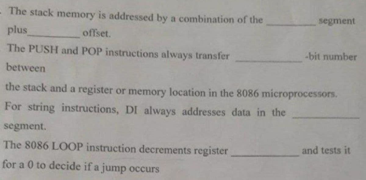 - The stack memory is addressed by a combination of the
plus
offset.
The PUSH and POP instructions always transfer
between
segment
-bit number
the stack and a register or memory location in the 8086 microprocessors.
For string instructions, DI always addresses data in the
segment.
The 8086 LOOP instruction decrements register
for a 0 to decide if a jump occurs
and tests it