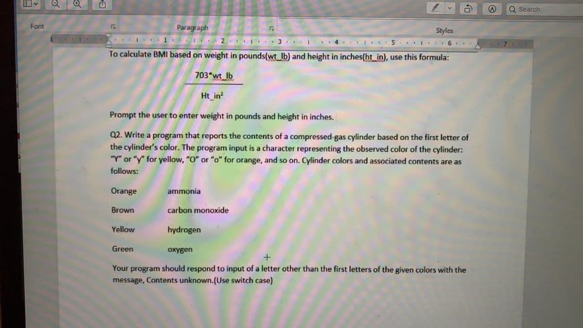 日、
Q Search
Font
Paragraph
Styles
2 3.. I
To calculate BMI based on weight in pounds(wt lb) and height in inches(ht_in), use this formula:
703 wt lb
Ht_in
Prompt the user to enter weight in pounds and height in inches.
Q2. Write a program that reports the contents of a compressed-gas cylinder based on the first letter of
the cylinder's color. The program input is a character representing the observed color of the cylinder:
"Y" or "y" for yellow, "O" or "o" for orange, and so on. Cylinder colors and associated contents are as
follows:
Orange
ammonia
Brown
carbon monoxide
Yellow
hydrogen
Green
oxygen
Your program should respond to input of a letter other than the first letters of the given colors with the
message, Contents unknown.(Use switch case)
