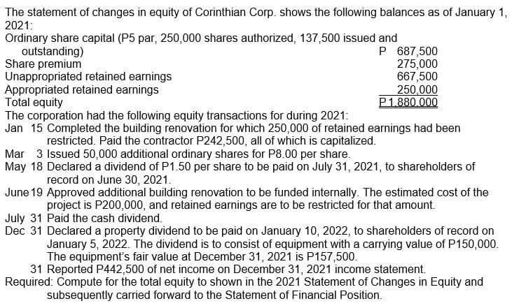 The statement of changes in equity of Corinthian Corp. shows the following balances as of January 1,
2021:
Ordinary share capital (P5 par, 250,000 shares authorized, 137,500 issued and
outstanding)
Share premium
Unappropriated retained earnings
Appropriated retained earnings
Total equity
The corporation had the following equity transactions for during 2021:
Jan 15 Completed the building renovation for which 250,000 of retained earnings had been
P 687,500
275,000
667,500
250,000
P1,880,000
restricted. Paid the contractor P242,500, all of which is capitalized.
Mar 3 Issued 50,000 additional ordinary shares for P8.00 per share.
May 18 Declared a dividend of P1.50 per share to be paid on July 31, 2021, to shareholders of
record on June 30, 2021.
June 19 Approved additional building renovation to be funded internally. The estimated cost of the
project is P200,000, and retained earnings are to be restricted for that amount.
July 31 Paid the cash dividend.
Dec 31 Declared a property dividend to be paid on January 10, 2022, to shareholders of record on
January 5, 2022. The dividend is to consist of equipment with a carrying value of P150,000.
The equipment's fair value at December 31, 2021 is P157,500.
31 Reported P442,500 of net income on December 31, 2021 income statement.
Required: Compute for the total equity to shown in the 2021 Statement of Changes in Equity and
subsequently carried forward to the Statement of Financial Position.
