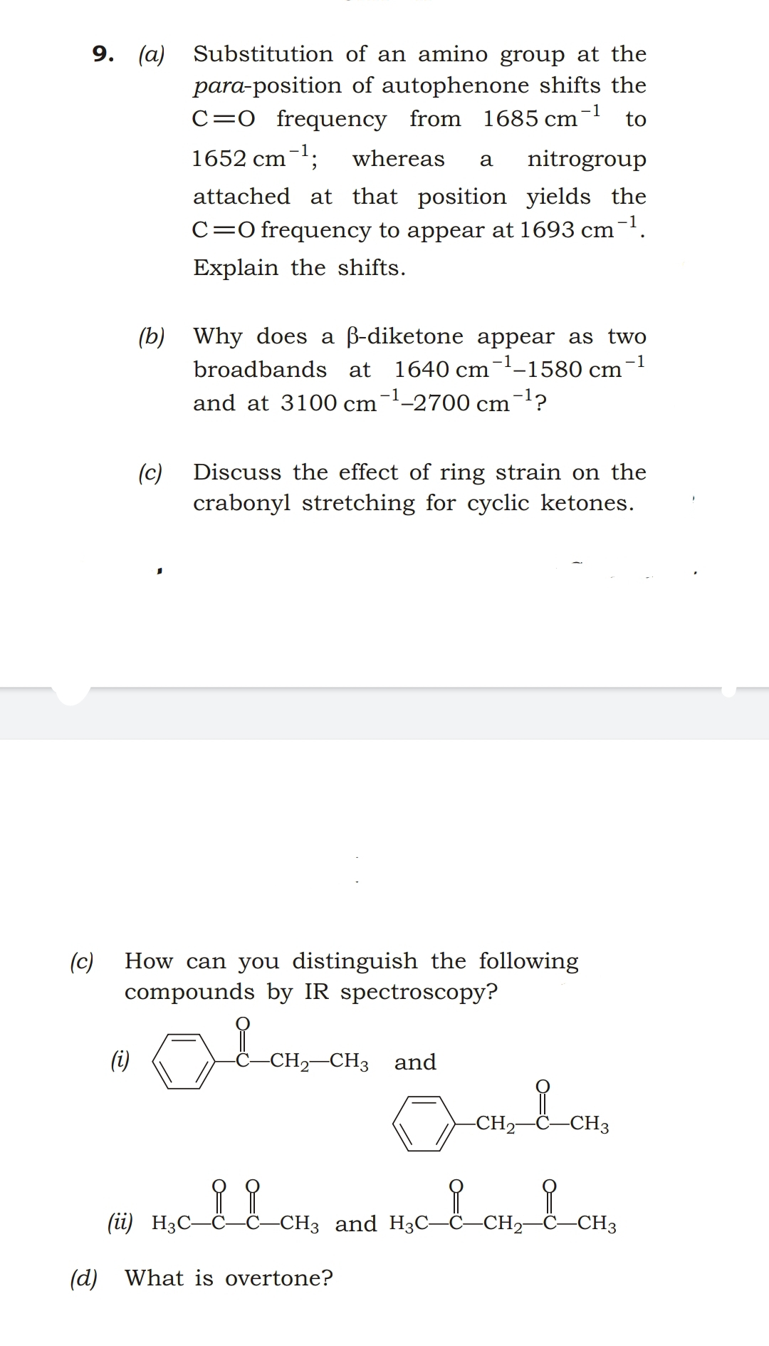 9. (a) Substitution of an amino group at the
para-position of autophenone shifts the
C=0 frequency from 1685 cm¯ to
-1
1652 cm-1;
whereas
nitrogroup
a
attached at that position yields the
C=0 frequency to appear at 1693 cm-.
Explain the shifts.
(b) Why does a ß-diketone appear as two
-1
broadbands at
1640 cm--1580 cm
and at 3100 cm¯'-2700 cm-?
(c)
Discuss the effect of ring strain on the
crabonyl stretching for cyclic ketones.
(c)
How can you distinguish the following
compounds by IR spectroscopy?
(i)
CH2-CH3 and
-CH2-
-CH3
(üi) H3C-
Ĉ–CH3 and H3C–Ĉ–CH2-
-CH3
(d) What is overtone?
