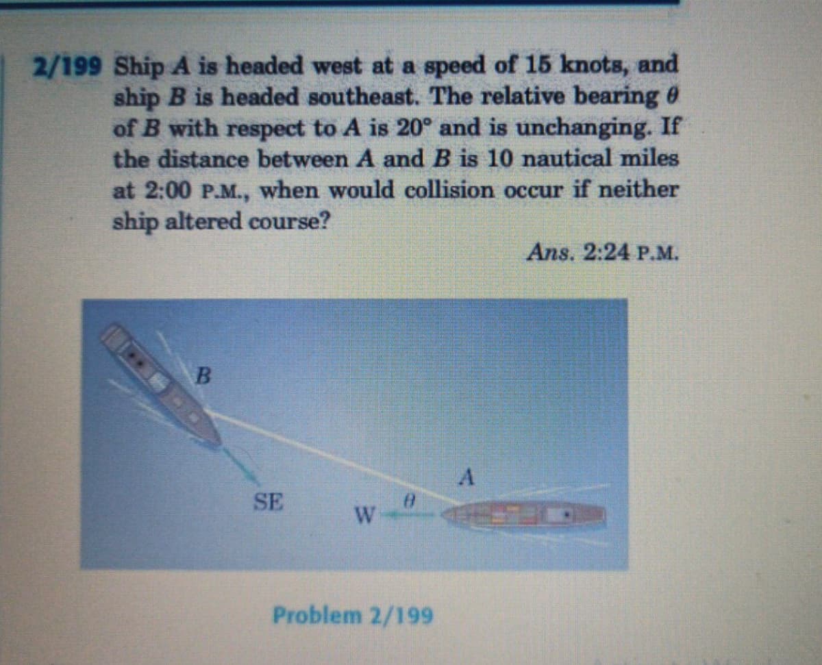 2/199 Ship A is headed west at a speed of 15 knots, and
ship B is headed southeast. The relative bearing 0
of B with respect to A is 20° and is unchanging. If
the distance between A and B is 10 nautical miles
at 2:00 P.M., when would collision occur if neither
ship altered course?
Ans. 2:24 P.M.
SE
Problem 2/199
